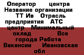 Оператор Call-центра › Название организации ­ ТТ-Ив › Отрасль предприятия ­ АТС, call-центр › Минимальный оклад ­ 20 000 - Все города Работа » Вакансии   . Ивановская обл.